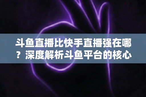 斗鱼直播比快手直播强在哪？深度解析斗鱼平台的核心优势与用户价值
