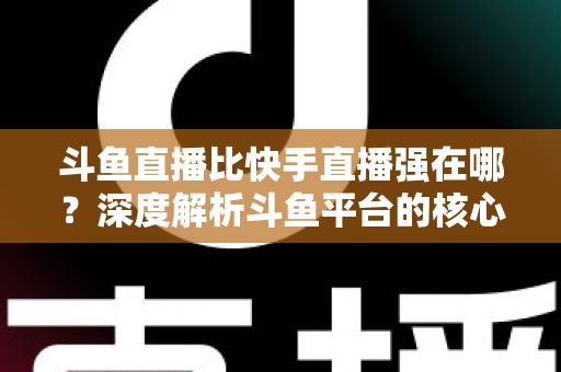 斗鱼直播比快手直播强在哪？深度解析斗鱼平台的核心优势与用户价值