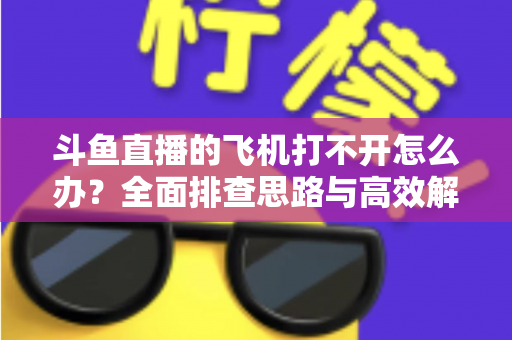斗鱼直播的飞机打不开怎么办？全面排查思路与高效解决方法大公开