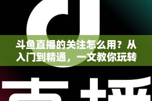 斗鱼直播的关注怎么用？从入门到精通，一文教你玩转斗鱼关注功能