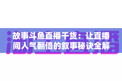 故事斗鱼直播干货：让直播间人气翻倍的叙事秘诀全解析
