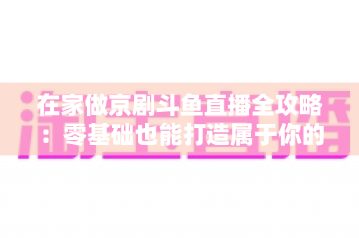 在家做京剧斗鱼直播全攻略：零基础也能打造属于你的国粹人气直播间