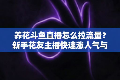 养花斗鱼直播怎么拉流量？新手花友主播快速涨人气与引流的实战全攻略