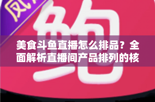 美食斗鱼直播怎么排品？全面解析直播间产品排列的核心逻辑与实战技巧