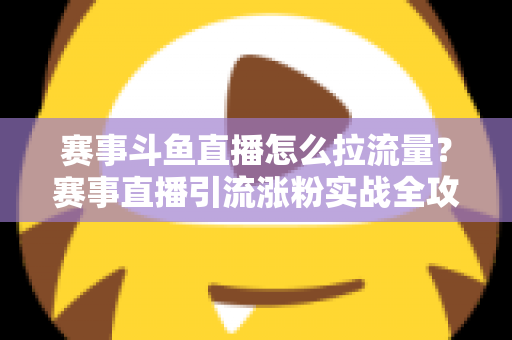 赛事斗鱼直播怎么拉流量？赛事直播引流涨粉实战全攻略，助你快速突破人气瓶颈