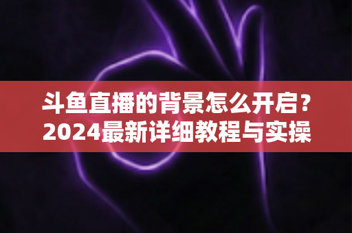 斗鱼直播的背景怎么开启？2024最新详细教程与实操指南全解析
