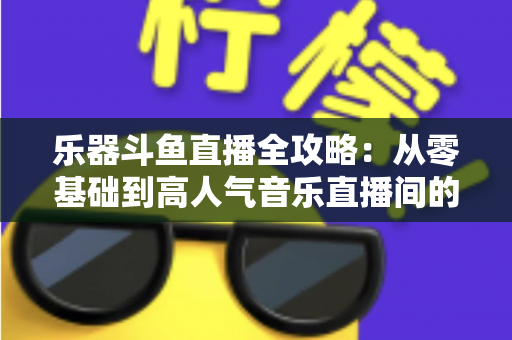 乐器斗鱼直播全攻略：从零基础到高人气音乐直播间的完整实战指南