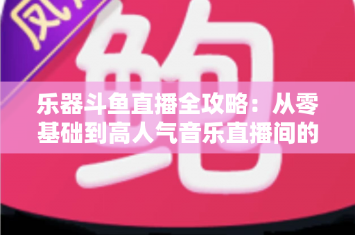 乐器斗鱼直播全攻略：从零基础到高人气音乐直播间的完整实战指南
