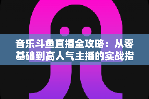 音乐斗鱼直播全攻略：从零基础到高人气主播的实战指南（含设备、内容、运营与变现技巧）