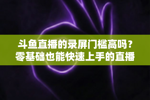 斗鱼直播的录屏门槛高吗？零基础也能快速上手的直播录制全攻略