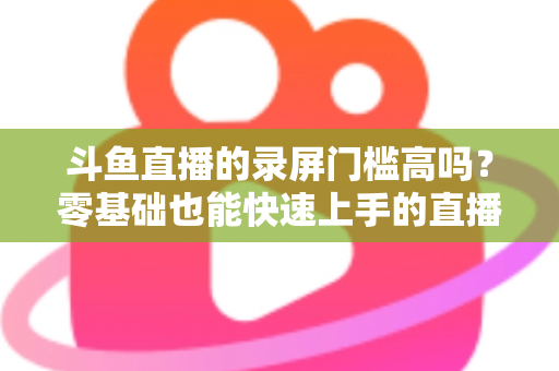 斗鱼直播的录屏门槛高吗？零基础也能快速上手的直播录制全攻略