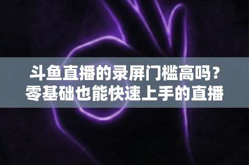斗鱼直播的录屏门槛高吗？零基础也能快速上手的直播录制全攻略
