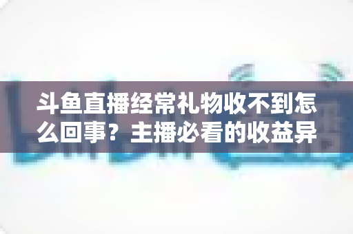 斗鱼直播经常礼物收不到怎么回事？主播必看的收益异常排查与解决全攻略