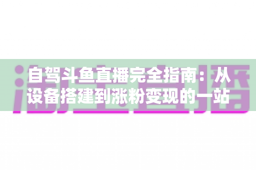 自驾斗鱼直播完全指南：从设备搭建到涨粉变现的一站式攻略