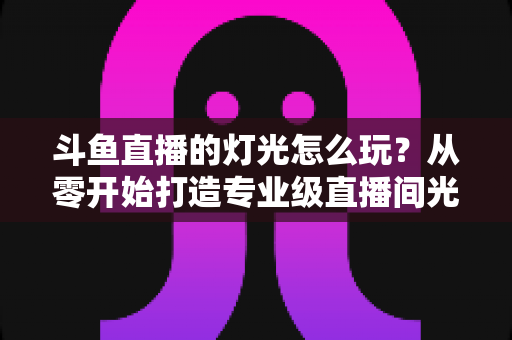 斗鱼直播的灯光怎么玩？从零开始打造专业级直播间光效的完整指南