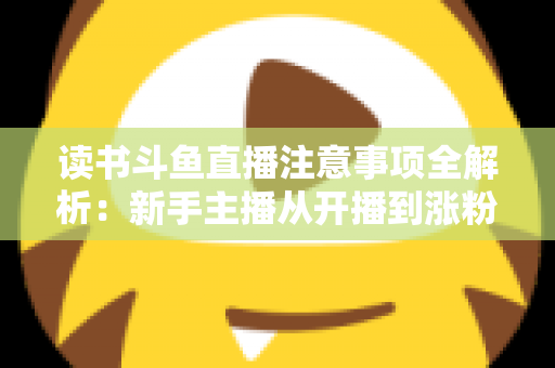 读书斗鱼直播注意事项全解析：新手主播从开播到涨粉的合规运营指南
