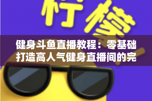 健身斗鱼直播教程：零基础打造高人气健身直播间的完整实战指南