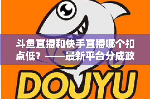 斗鱼直播和快手直播哪个扣点低？——最新平台分成政策深度对比与新人主播选平台实用指南