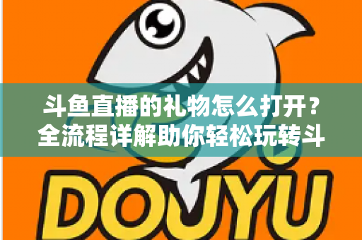 斗鱼直播的礼物怎么打开?全流程详解助你轻松玩转斗鱼礼物功能 斗鱼直播的礼物怎么打开?全流程详解助你轻松玩转斗鱼礼物功能