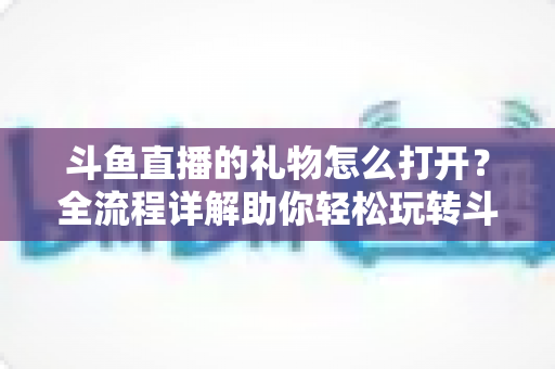 斗鱼直播的礼物怎么打开?全流程详解助你轻松玩转斗鱼礼物功能 斗鱼直播的礼物怎么打开?全流程详解助你轻松玩转斗鱼礼物功能