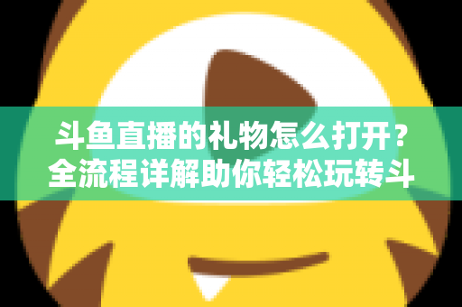 斗鱼直播的礼物怎么打开？全流程详解助你轻松玩转斗鱼礼物功能