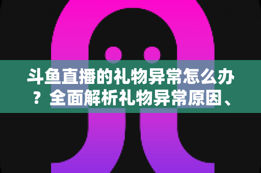 斗鱼直播的礼物异常怎么办？全面解析礼物异常原因、解决步骤与预防指南