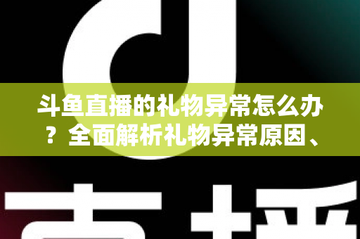 斗鱼直播的礼物异常怎么办？全面解析礼物异常原因、解决步骤与预防指南
