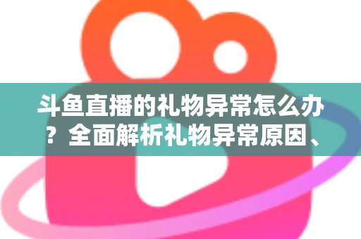 斗鱼直播的礼物异常怎么办？全面解析礼物异常原因、解决步骤与预防指南