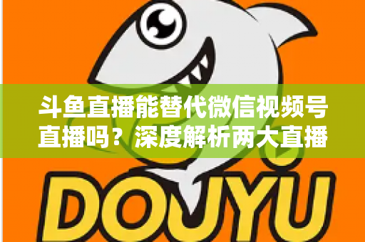 斗鱼直播能替代微信视频号直播吗？深度解析两大直播平台的核心差异与选择策略