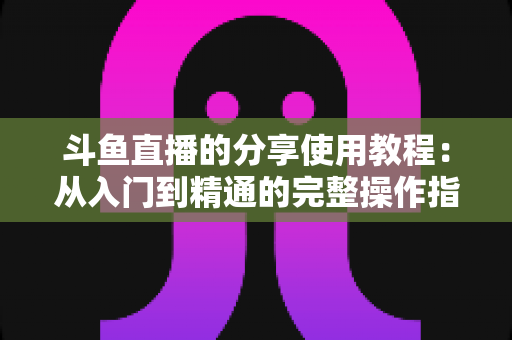 斗鱼直播的分享使用教程：从入门到精通的完整操作指南与实用技巧