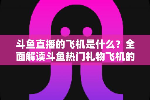 斗鱼直播的飞机是什么？全面解读斗鱼热门礼物飞机的价格、特效与送礼玩法