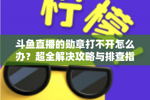 斗鱼直播的勋章打不开怎么办？超全解决攻略与排查指南一文搞定