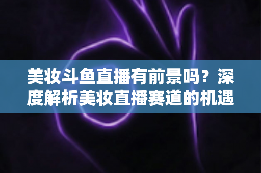 美妆斗鱼直播有前景吗？深度解析美妆直播赛道的机遇、挑战与变现路径