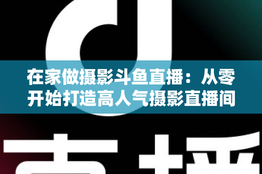 在家做摄影斗鱼直播:从零开始打造高人气摄影直播间的实用指南 在家做摄影斗鱼直播:从零开始打造高人气摄影直播间的实用指南