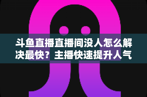 斗鱼直播直播间没人怎么解决最快？主播快速提升人气的实战攻略