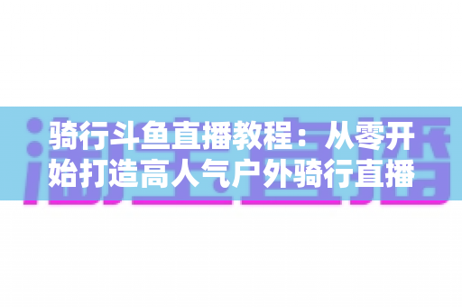 骑行斗鱼直播教程：从零开始打造高人气户外骑行直播间的完整指南