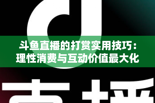 斗鱼直播的打赏实用技巧：理性消费与互动价值最大化完全指南