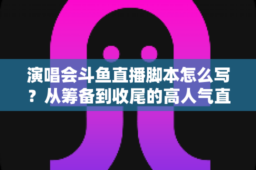 演唱会斗鱼直播脚本怎么写？从筹备到收尾的高人气直播脚本撰写全攻略