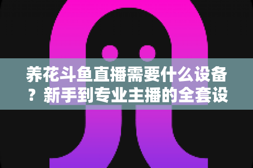 养花斗鱼直播需要什么设备?新手到专业主播的全套设备清单与实用选购指南 养花斗鱼直播需要什么设备?新手到专业主播的全套设备清单与实用选购指南