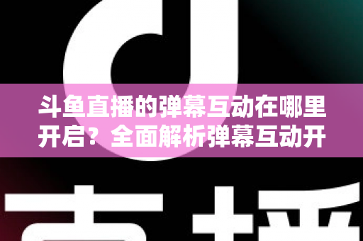 斗鱼直播的弹幕互动在哪里开启？全面解析弹幕互动开启方法与实用技巧