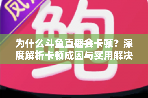为什么斗鱼直播会卡顿？深度解析卡顿成因与实用解决方案全指南