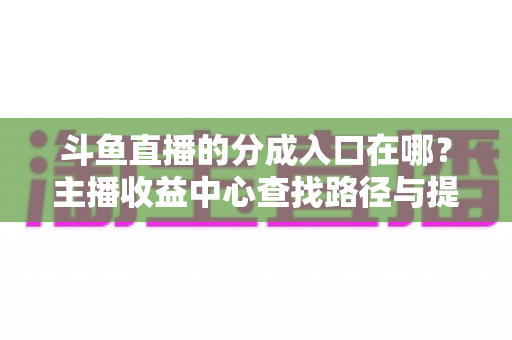 斗鱼直播的分成入口在哪?主播收益中心查找路径与提现全攻略 斗鱼直播的分成入口在哪?主播收益中心查找路径与提现全攻略