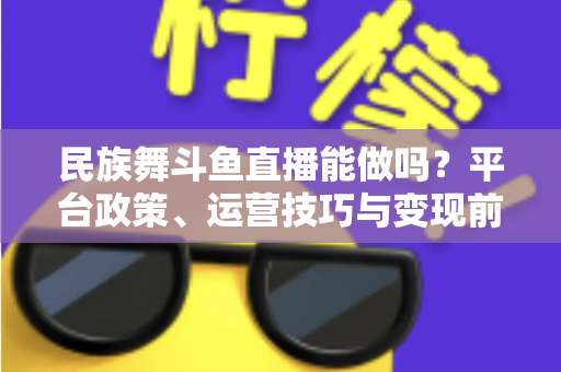 民族舞斗鱼直播能做吗？平台政策、运营技巧与变现前景全解析