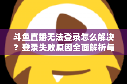 斗鱼直播无法登录怎么解决？登录失败原因全面解析与快速修复方法指南