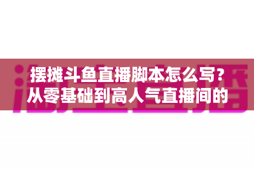 摆摊斗鱼直播脚本怎么写？从零基础到高人气直播间的实战脚本指南