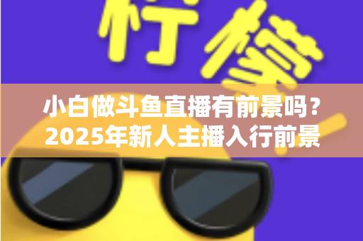 小白做斗鱼直播有前景吗？2025年新人主播入行前景全面解析与实用入行指南