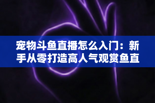 宠物斗鱼直播怎么入门：新手从零打造高人气观赏鱼直播间的完整指南