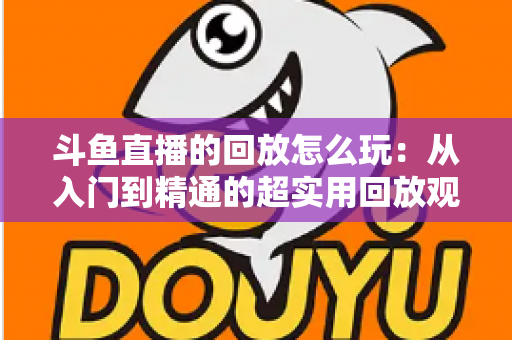 斗鱼直播的回放怎么玩:从入门到精通的超实用回放观看指南 斗鱼直播的回放怎么玩:从入门到精通的超实用回放观看指南