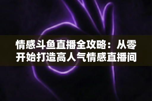 情感斗鱼直播全攻略：从零开始打造高人气情感直播间的实战指南