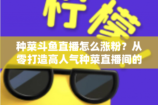 种菜斗鱼直播怎么涨粉？从零打造高人气种菜直播间的实战指南